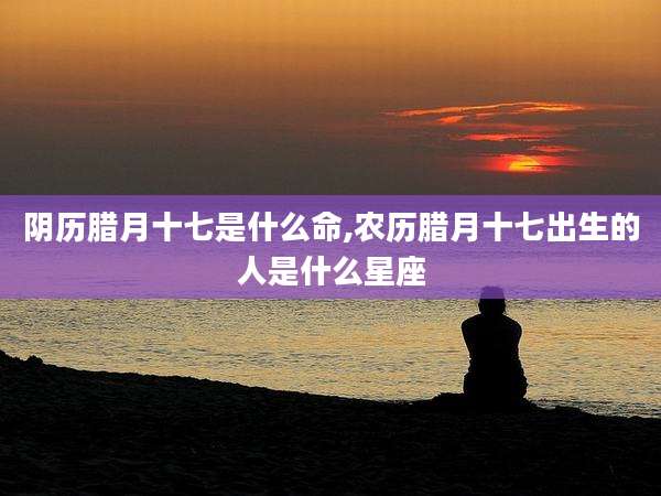 阴历腊月十七是什么命,农历腊月十七出生的人是什么星座