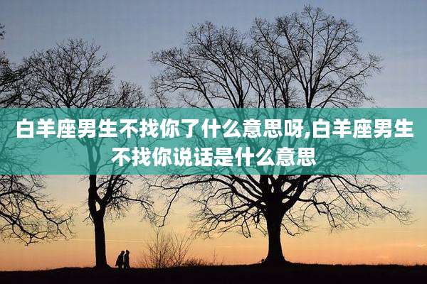 白羊座男生不找你了什么意思呀,白羊座男生不找你说话是什么意思