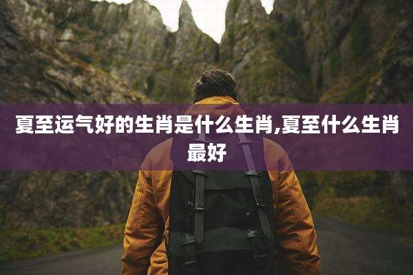 夏至运气好的生肖是什么生肖,夏至什么生肖最好