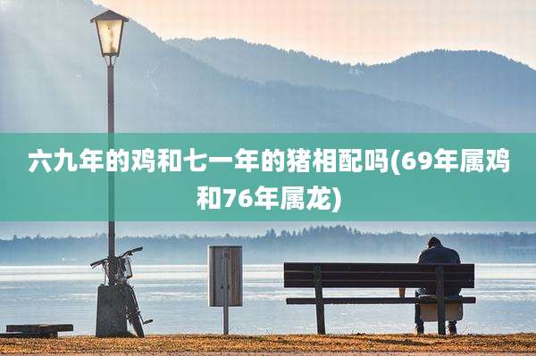 六九年的鸡和七一年的猪相配吗(69年属鸡和76年属龙)