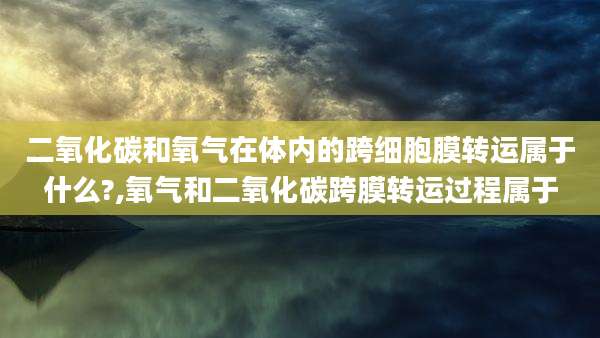 二氧化碳和氧气在体内的跨细胞膜转运属于什么?,氧气和二氧化碳跨膜转运过程属于
