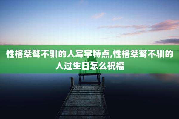 性格桀骜不驯的人写字特点,性格桀骜不驯的人过生日怎么祝福