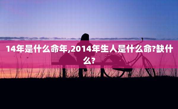 14年是什么命年,2014年生人是什么命?缺什么?