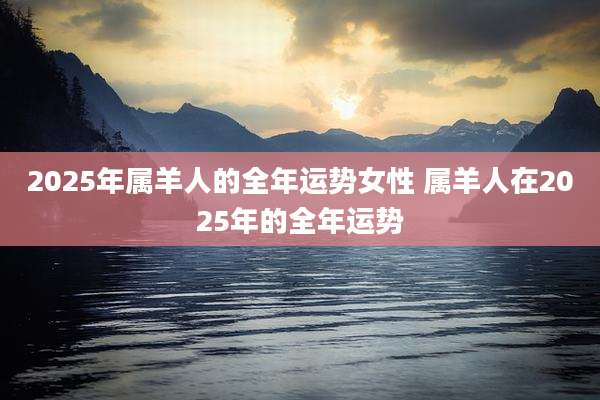 2025年属羊人的全年运势女性 属羊人在2025年的全年运势