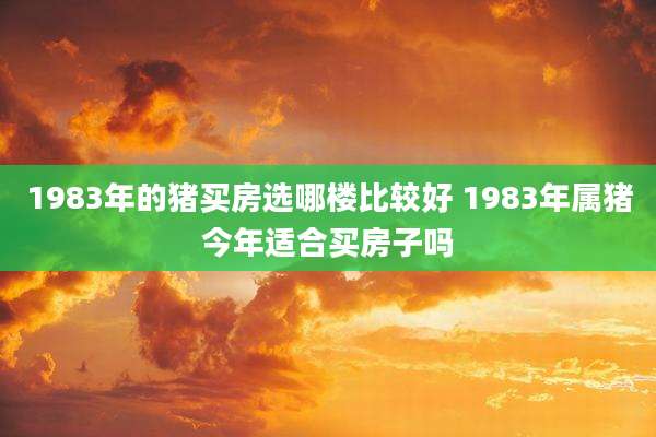 1983年的猪买房选哪楼比较好 1983年属猪今年适合买房子吗