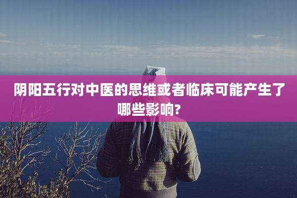 阴阳五行对中医的思维或者临床可能产生了哪些影响?