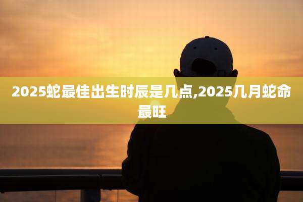 2025蛇最佳出生时辰是几点,2025几月蛇命最旺