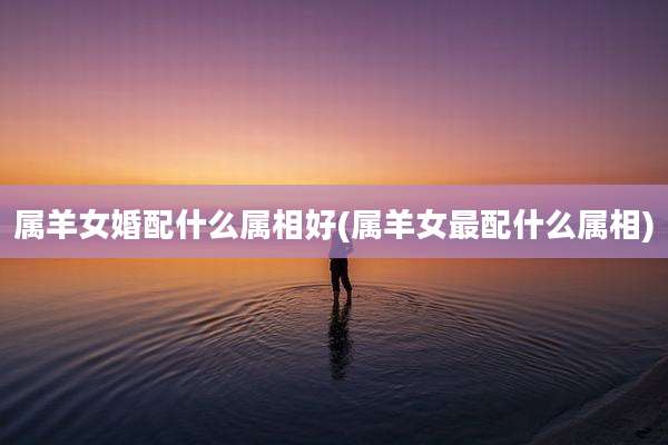 属羊女婚配什么属相好(属羊女最配什么属相)