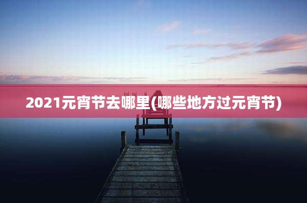 2021元宵节去哪里(哪些地方过元宵节)