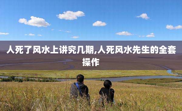 人死了风水上讲究几期,人死风水先生的全套操作