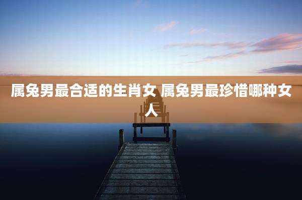 属兔男最合适的生肖女 属兔男最珍惜哪种女人