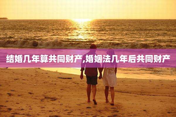 结婚几年算共同财产,婚姻法几年后共同财产