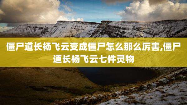 僵尸道长杨飞云变成僵尸怎么那么厉害,僵尸道长杨飞云七件灵物