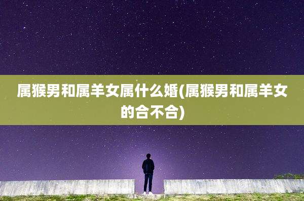 属猴男和属羊女属什么婚(属猴男和属羊女的合不合)