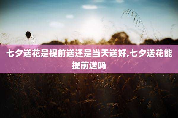 七夕送花是提前送还是当天送好,七夕送花能提前送吗