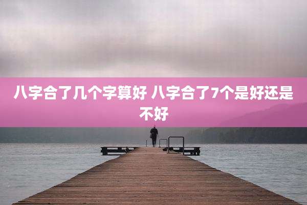 八字合了几个字算好 八字合了7个是好还是不好