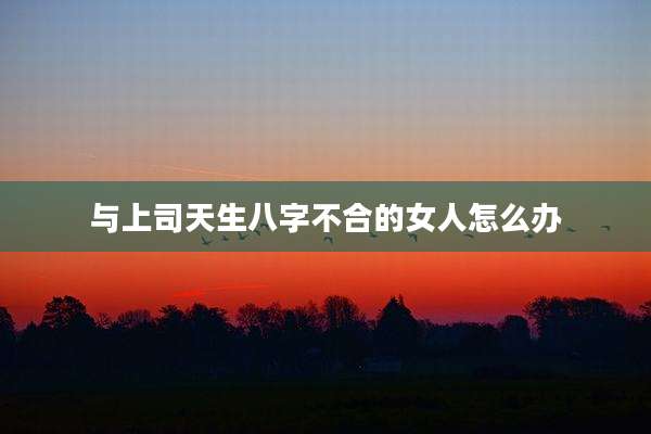 与上司天生八字不合的女人怎么办