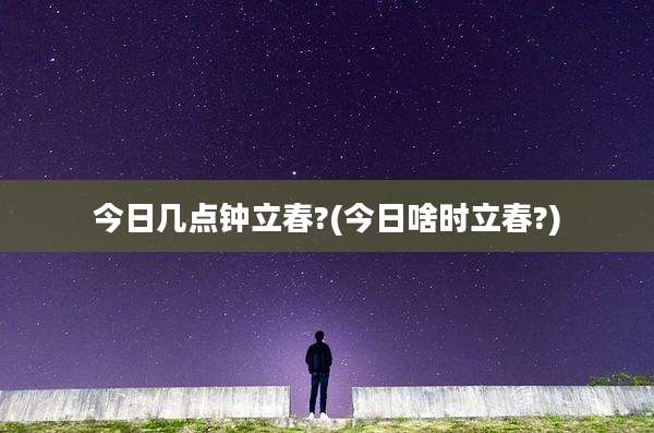 今日几点钟立春?(今日啥时立春?)