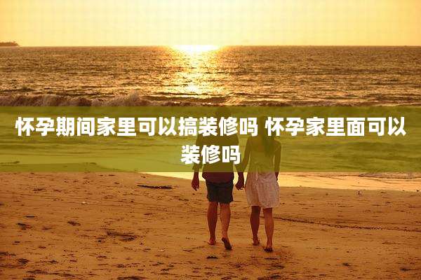 怀孕期间家里可以搞装修吗 怀孕家里面可以装修吗
