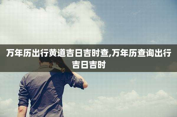 万年历出行黄道吉日吉时查,万年历查询出行吉日吉时