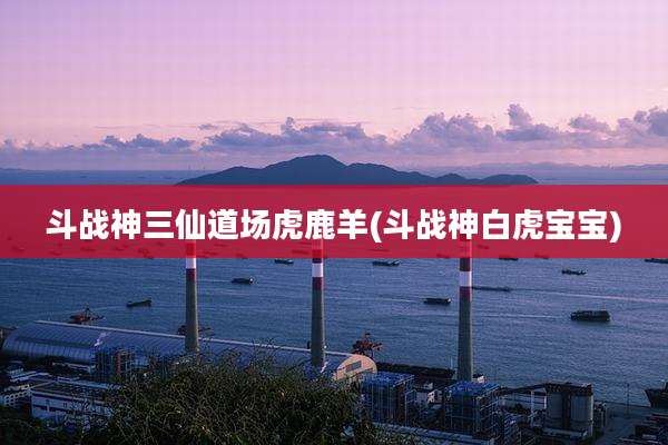 斗战神三仙道场虎鹿羊(斗战神白虎宝宝)