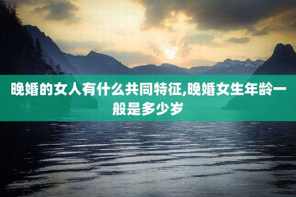 晚婚的女人有什么共同特征,晚婚女生年龄一般是多少岁