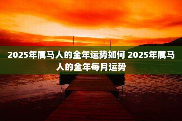 2025年属马人的全年运势如何 2025年属马人的全年每月运势