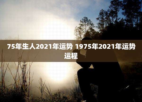 75年生人2021年运势 1975年2021年运势运程