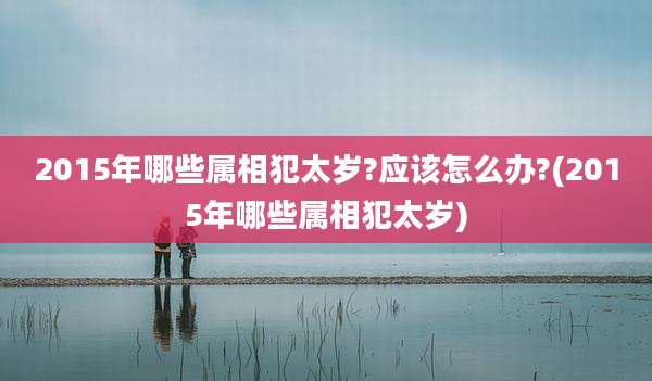 2015年哪些属相犯太岁?应该怎么办?(2015年哪些属相犯太岁)