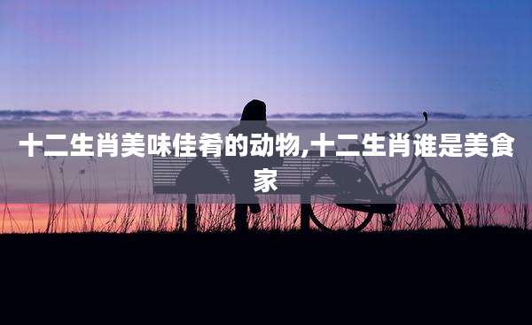 十二生肖美味佳肴的动物,十二生肖谁是美食家