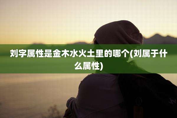 刘字属性是金木水火土里的哪个(刘属于什么属性)
