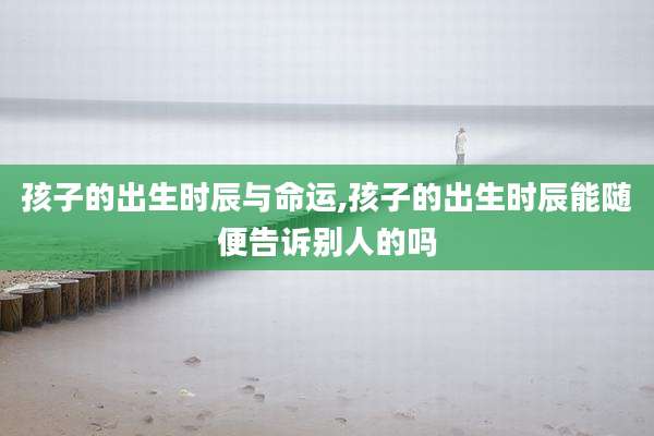 孩子的出生时辰与命运,孩子的出生时辰能随便告诉别人的吗