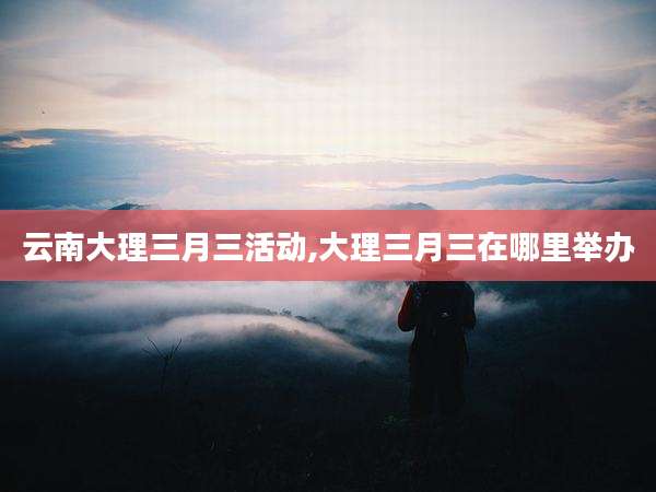 云南大理三月三活动,大理三月三在哪里举办