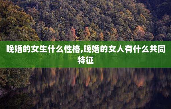 晚婚的女生什么性格,晚婚的女人有什么共同特征