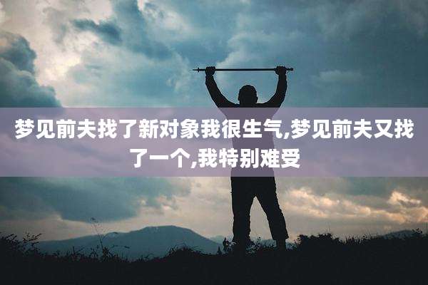 梦见前夫找了新对象我很生气,梦见前夫又找了一个,我特别难受