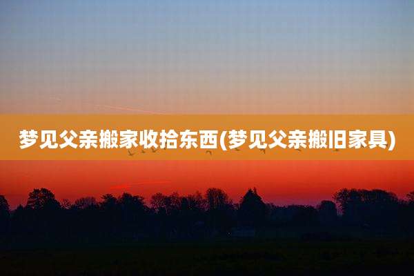 梦见父亲搬家收拾东西(梦见父亲搬旧家具)