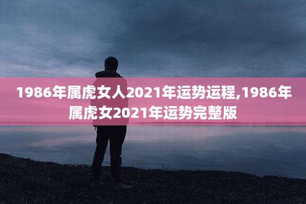 1986年属虎女人2021年运势运程,1986年属虎女2021年运势完整版