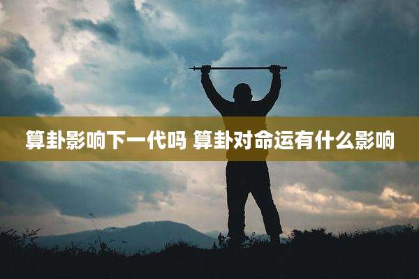 算卦影响下一代吗 算卦对命运有什么影响