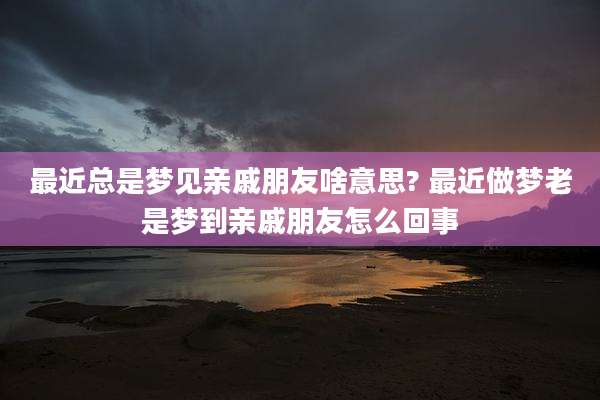 最近总是梦见亲戚朋友啥意思? 最近做梦老是梦到亲戚朋友怎么回事