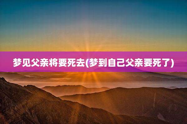 梦见父亲将要死去(梦到自己父亲要死了)