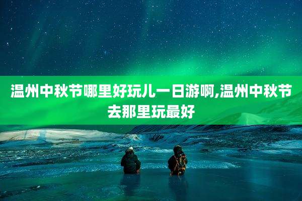 温州中秋节哪里好玩儿一日游啊,温州中秋节去那里玩最好