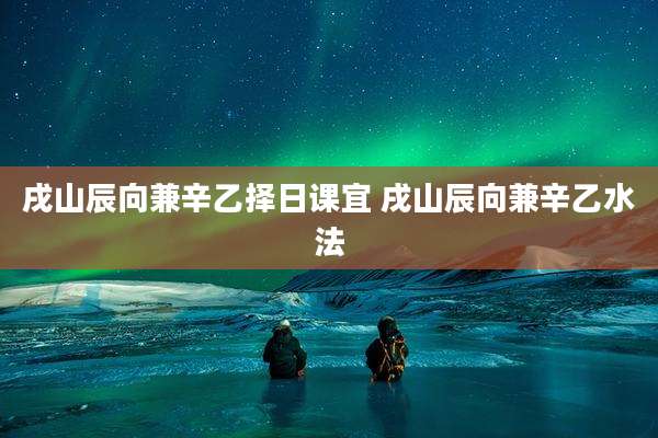 戌山辰向兼辛乙择日课宜 戌山辰向兼辛乙水法