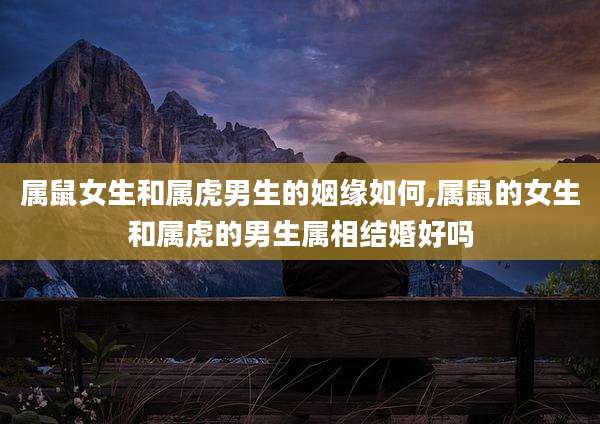 属鼠女生和属虎男生的姻缘如何,属鼠的女生和属虎的男生属相结婚好吗