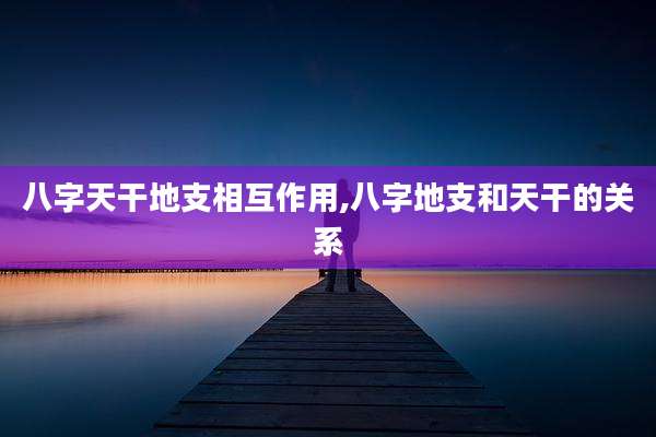 八字天干地支相互作用,八字地支和天干的关系