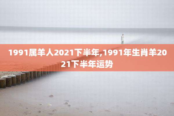 1991属羊人2021下半年,1991年生肖羊2021下半年运势