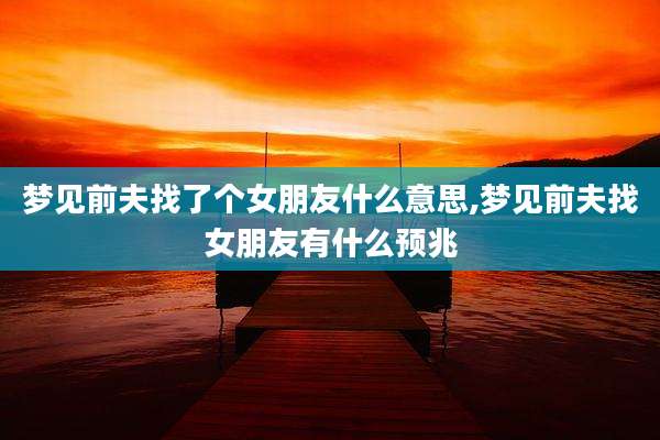 梦见前夫找了个女朋友什么意思,梦见前夫找女朋友有什么预兆