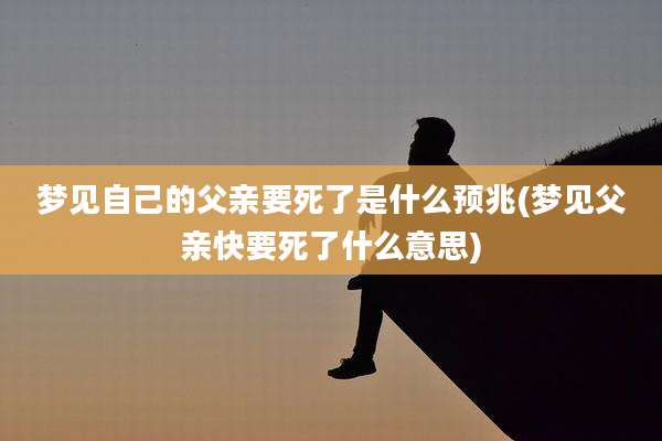 梦见自己的父亲要死了是什么预兆(梦见父亲快要死了什么意思)