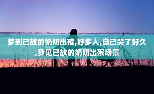 梦到已故的奶奶出殡,好多人,自己哭了好久,梦见已故的奶奶出殡场景