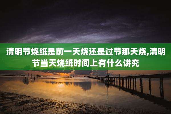 清明节烧纸是前一天烧还是过节那天烧,清明节当天烧纸时间上有什么讲究
