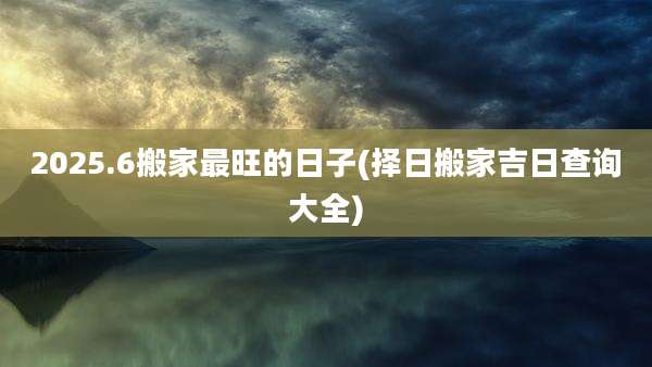 2025.6搬家最旺的日子(择日搬家吉日查询大全)